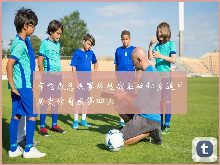 布伦森总决赛终结战狂砍45分追平历史传奇成第四人