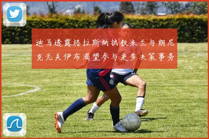 迪马透露格拉斯纳执教米兰与朗尼克无关伊布渴望参与更多决策事务