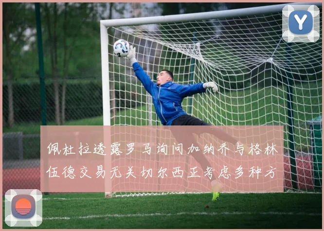 佩杜拉透露罗马询问加纳乔与格林伍德交易无关切尔西正考虑多种方案