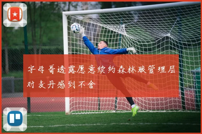 字母哥透露愿意续约森林狼管理层对麦丹感到不舍