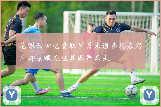 范佩西回忆曼联岁月未遭弗格森怒斥却亲眼见证其威严风采