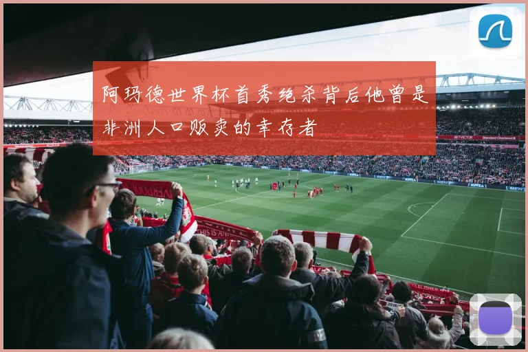 阿玛德世界杯首秀绝杀背后他曾是非洲人口贩卖的幸存者