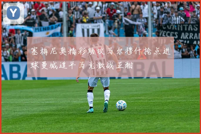 塞梅尼奥精彩助攻马尔穆什抢点进球曼城追平马竞激战正酣