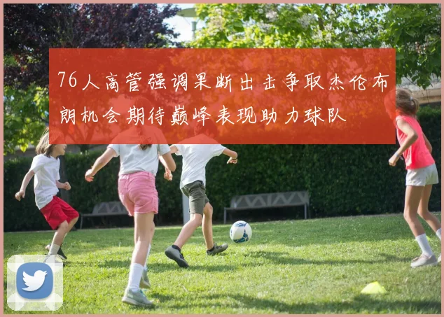 76人高管强调果断出击争取杰伦布朗机会期待巅峰表现助力球队