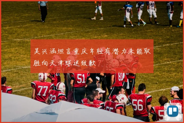 吴兴涵坦言重庆年轻有潜力未能取胜向天津球迷致歉