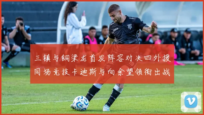 三镇与铜梁龙首发阵容对决四外援同场竞技卡迪斯与向余望领衔出战