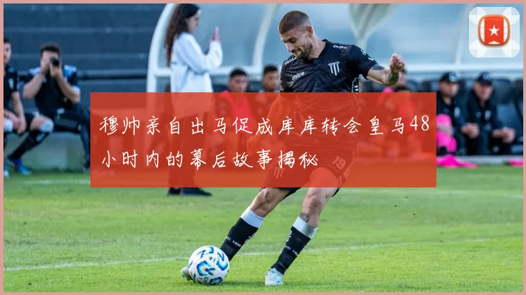 穆帅亲自出马促成库库转会皇马48小时内的幕后故事揭秘
