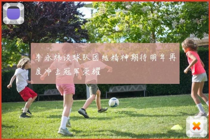李永炜谈球队团结精神期待明年再度冲击冠军荣耀