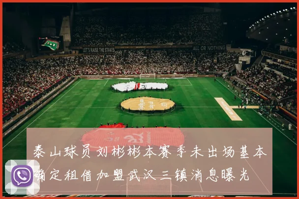 泰山球员刘彬彬本赛季未出场基本确定租借加盟武汉三镇消息曝光