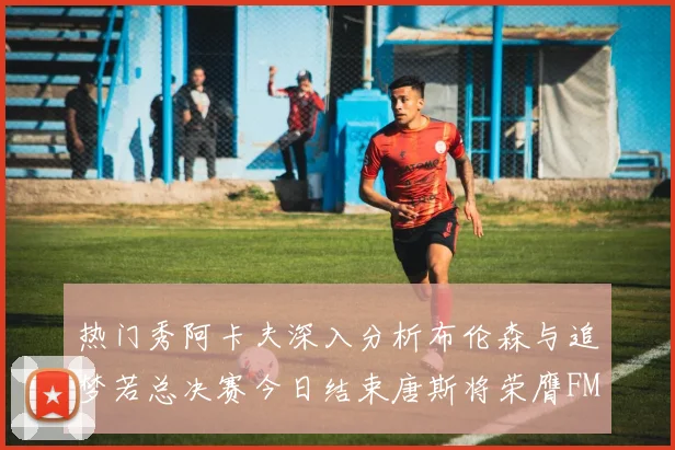 热门秀阿卡夫深入分析布伦森与追梦若总决赛今日结束唐斯将荣膺FMVP