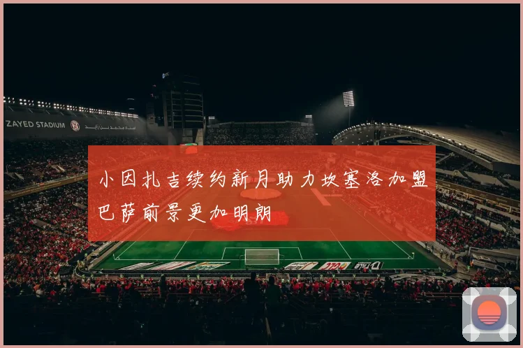 小因扎吉续约新月助力坎塞洛加盟巴萨前景更加明朗